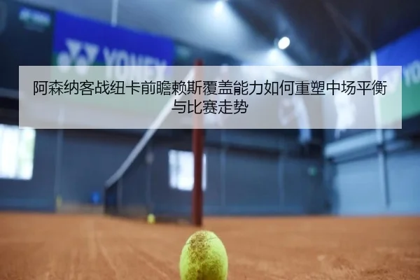 阿森纳客战纽卡前瞻赖斯覆盖能力如何重塑中场平衡与比赛走势